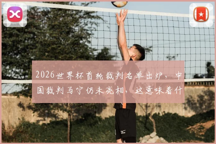 2026世界杯首轮裁判名单出炉，中国裁判马宁仍未亮相，这意味着什么？
