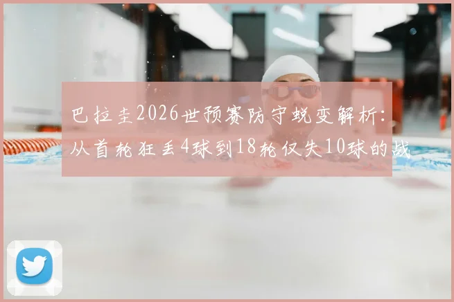 巴拉圭2026世预赛防守蜕变解析:从首轮狂丢4球到18轮仅失10球的战术与阵容关键,附球队近期战绩分析