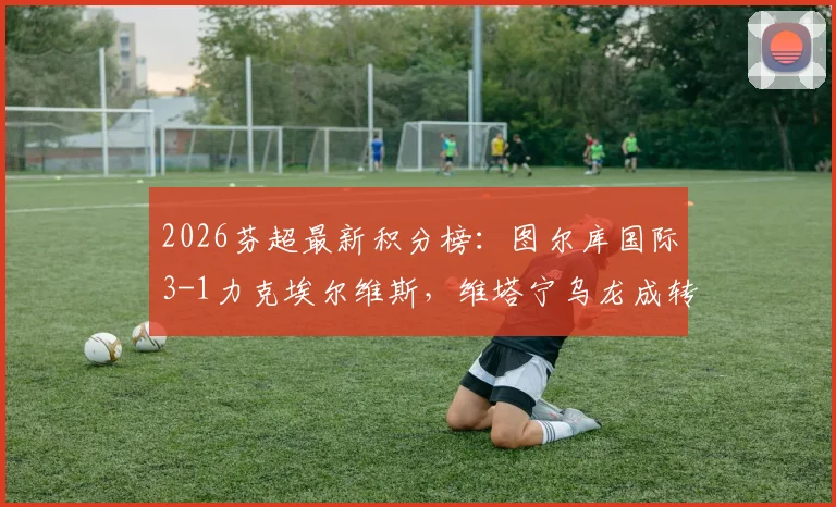 2026芬超最新积分榜:图尔库国际3-1力克埃尔维斯,维塔宁乌龙成转折,赛后深度复盘与排名解析