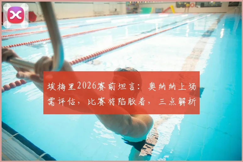 埃梅里2026赛前坦言：奥纳纳上场需评估，比赛将陷胶着，三点解析破局关键