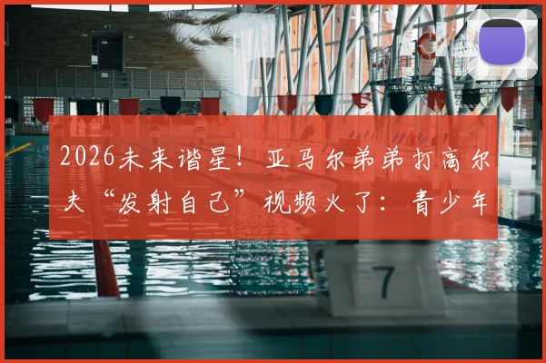 2026未来谐星!亚马尔弟弟打高尔夫“发射自己”视频火了:青少年球员情绪失控引热议,如何帮孩子稳住心态?