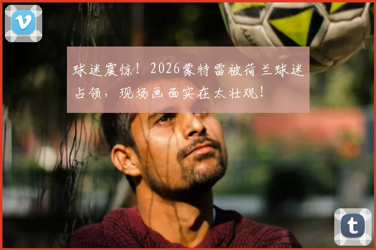 球迷震惊！2026蒙特雷被荷兰球迷占领，现场画面实在太壮观！