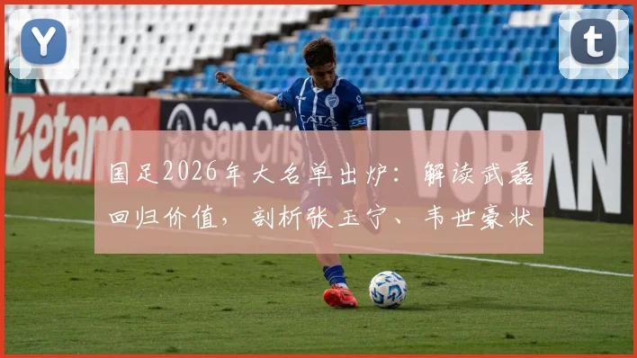 国足2026年大名单出炉:解读武磊回归价值,剖析张玉宁、韦世豪状态,新人李昊入选看点